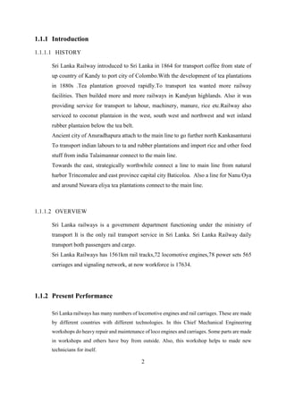 2
1.1.1 Introduction
1.1.1.1 HISTORY
Sri Lanka Railway introduced to Sri Lanka in 1864 for transport coffee from state of
up country of Kandy to port city of Colombo.With the development of tea plantations
in 1880s .Tea plantation grooved rapidly.To transport tea wanted more railway
facilities. Then builded more and more railways in Kandyan highlands. Also it was
providing service for transport to labour, machinery, manure, rice etc.Railway also
serviced to coconut plantaion in the west, south west and northwest and wet inland
rubber plantaion below the tea belt.
Ancient city of Anuradhapura attach to the main line to go further north Kankasanturai
To transport indian labours to ta and rubber plantations and import rice and other food
stuff from india Talaimannar connect to the main line.
Towards the east, strategically worthwhile connect a line to main line from natural
harbor Trincomalee and east province capital city Baticoloa. Also a line for Nanu Oya
and around Nuwara eliya tea plantations connect to the main line.
1.1.1.2 OVERVIEW
Sri Lanka railways is a government department functioning under the ministry of
transport It is the only rail transport service in Sri Lanka. Sri Lanka Railway daily
transport both passengers and cargo.
Sri Lanka Railways has 1561km rail tracks,72 locomotive engines,78 power sets 565
carriages and signaling network, at now workforce is 17634.
1.1.2 Present Performance
Sri Lanka railways has many numbers of locomotive engines and rail carriages. These are made
by different countries with different technologies. In this Chief Mechanical Engineering
workshops do heavy repair and maintenance of loco engines and carriages. Some parts are made
in workshops and others have buy from outside. Also, this workshop helps to made new
technicians for itself.
 
