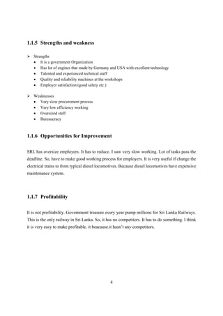 4
1.1.5 Strengths and weakness
 Strengths
 It is a government Organization
 Has lot of engines that made by Germany and USA with excellent technology
 Talented and experienced technical staff
 Quality and reliability machines at the workshops
 Employer satisfaction (good salary etc.)
 Weaknesses
 Very slow procurement process
 Very low efficiency working
 Oversized staff
 Bureaucracy
1.1.6 Opportunities for Improvement
SRL has oversize employers. It has to reduce. I saw very slow working. Lot of tasks pass the
deadline. So, have to make good working process for employers. It is very useful if change the
electrical trains to from typical diesel locomotives. Because diesel locomotives have expensive
maintenance system.
1.1.7 Profitability
It is not profitability. Government treasure every year pump millions for Sri Lanka Railways.
This is the only railway in Sri Lanka. So, it has no competitors. It has to do something. I think
it is very easy to make profitable. it beacause.it hasn’t any competitors.
 