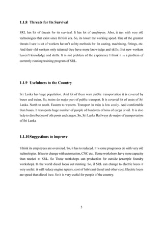 5
1.1.8 Threats for Its Survival
SRL has lot of threats for its survival. It has lot of employers. Also, it run with very old
technologies that exist since British era. So, its lower the working speed. One of the greatest
threats I saw is lot of workers haven’t safety methods for. In casting, machining, fittings, etc.
And their old workers only talented they have more knowledge and skills. But new workers
haven’t knowledge and skills. It is not problem of the experience I think it is a problem of
currently running training program of SRL.
1.1.9 Usefulness to the Country
Sri Lanka has huge population. And lot of them want public transportation it is covered by
buses and trains. So, trains do major part of public transport. It is covered lot of areas of Sri
Lanka. North to south. Eastern to western. Transport in train is low costly. And comfortable
than buses. It transports huge number of people of hundreds of tons of cargo or oil. It is also
help to distribution of oils posts and cargos. So, Sri Lanka Railways do major of transportation
of Sri Lanka
1.1.10Suggestions to improve
I think its employees are oversized. So, it has to reduced. It’s some progresses do with very old
technologies. It has to change with automation, CNC etc., Some workshops have more capacity
than needed to SRL. So Those workshops can production for outside (example foundry
workshop). In the world diesel locos out running. So, if SRL can change to electric locos it
very useful. it will reduce engine repairs, cost of lubricant diesel and other cost, Electric locos
are speed than diesel loco. So it is very useful for people of the country.
 