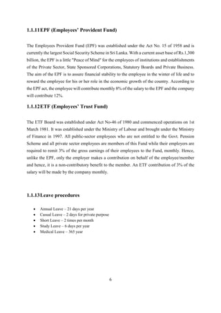 6
1.1.11EPF (Employees’ Provident Fund)
The Employees Provident Fund (EPF) was established under the Act No. 15 of 1958 and is
currently the largest Social Security Scheme in Sri Lanka. With a current asset base of Rs.1,300
billion, the EPF is a little "Peace of Mind" for the employees of institutions and establishments
of the Private Sector, State Sponsored Corporations, Statutory Boards and Private Business.
The aim of the EPF is to assure financial stability to the employee in the winter of life and to
reward the employee for his or her role in the economic growth of the country. According to
the EPF act, the employee will contribute monthly 8% of the salary to the EPF and the company
will contribute 12%.
1.1.12ETF (Employees’ Trust Fund)
The ETF Board was established under Act No-46 of 1980 and commenced operations on 1st
March 1981. It was established under the Ministry of Labour and brought under the Ministry
of Finance in 1997. All public-sector employees who are not entitled to the Govt. Pension
Scheme and all private sector employees are members of this Fund while their employers are
required to remit 3% of the gross earnings of their employees to the Fund, monthly. Hence,
unlike the EPF, only the employer makes a contribution on behalf of the employee/member
and hence, it is a non-contributory benefit to the member. An ETF contribution of 3% of the
salary will be made by the company monthly.
1.1.13Leave procedures
 Annual Leave – 21 days per year
 Casual Leave – 2 days for private purpose
 Short Leave – 2 times per month
 Study Leave – 6 days per year
 Medical Leave – 365 year
 