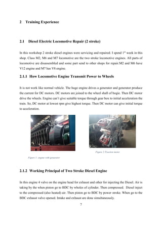 7
2 Training Experience
2.1 Diesel Electric Locomotive Repair (2 stroke)
In this workshop 2 stroke diesel engines were servicing and repaired. I spend 1st
week in this
shop. Class M2, M6 and M7 locomotive are the two stroke locomotive engines. All parts of
locomotive are disassembled and some part send to other shops for repair.M2 and M6 have
V12 engine and M7 has V8 engine.
2.1.1 How Locomotive Engine Transmit Power to Wheels
It is not work like normal vehicle. The huge engine drives a generator and generator produce
the current for DC motors. DC motors are joined to the wheel shaft of bogie. Then DC motor
drive the wheels. Engine can’t give suitable torque through gear box to initial acceleration the
train. So, DC motor at lowest rpm give highest torque. Then DC motor can give initial torque
to acceleration.
2.1.2 Working Principal of Two Stroke Diesel Engine
In this engine 4 valve on the engine head for exhaust and other for injecting the Diesel. Air is
taking by the when piston go to BDC by wholes of cylinder. Then compressed. Diesel inject
to the compressed (also heated) air. Then piston go to BDC by power stroke. When go to the
BDC exhaust valve opened. Intake and exhaust are done simultaneously.
Figure 1: engine with genarator
Figure 2:Traction motor
 