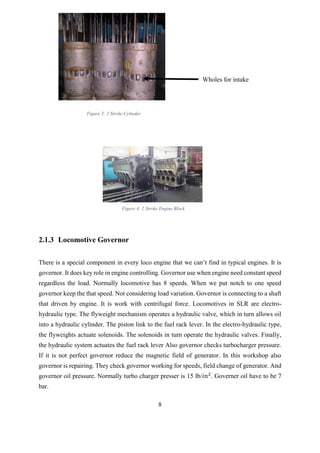 8
2.1.3 Locomotive Governor
There is a special component in every loco engine that we can’t find in typical engines. It is
governor. It does key role in engine controlling. Governor use when engine need constant speed
regardless the load. Normally locomotive has 8 speeds. When we put notch to one speed
governor keep the that speed. Not considering load variation. Governor is connecting to a shaft
that driven by engine. It is work with centrifugal force. Locomotives in SLR are electro-
hydraulic type. The flyweight mechanism operates a hydraulic valve, which in turn allows oil
into a hydraulic cylinder. The piston link to the fuel rack lever. In the electro-hydraulic type,
the flyweights actuate solenoids. The solenoids in turn operate the hydraulic valves. Finally,
the hydraulic system actuates the fuel rack lever Also governor checks turbocharger pressure.
If it is not perfect governor reduce the magnetic field of generator. In this workshop also
governor is repairing. They check governor working for speeds, field change of generator. And
governor oil pressure. Normally turbo charger presser is 15 lb/𝑖𝑛2
. Governer oil have to be 7
bar.
Wholes for intake
Figure 3: 2 Stroke Cylinder
Figure 4: 2 Stroke Engine Block
 
