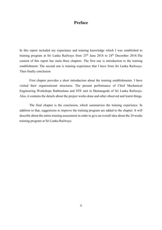 ii
Preface
In this report included my experience and training knowledge which I was established to
training program at Sri Lanka Railways from 25th
June 2018 to 24th
December 2018.The
content of this report has main three chapters. The first one is introduction to the training
establishment. The second one is training experience that I have from Sri Lanka Railways.
Then finally conclusion
First chapter provides a short introduction about the training establishments. I have
visited their organizational structures. The present performance of Chief Mechanical
Engineering Workshops Rathmalana and STE unit in Dematagoda of Sri Lanka Railways.
Also, it contains the details about the project works done and other observed and learnt things.
The final chapter is the conclusion, which summarizes the training experience. In
addition to that, suggestions to improve the training program are added to the chapter. It will
describe about the entire training assessment in order to give an overall idea about the 24 weeks
training program at Sri Lanka Railways.
 