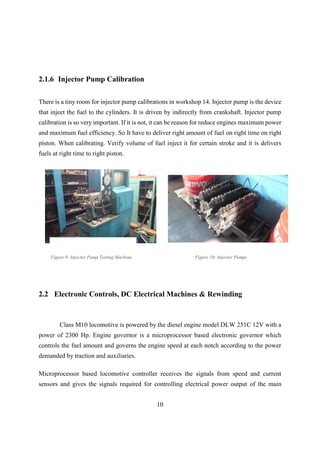 10
2.1.6 Injector Pump Calibration
There is a tiny room for injector pump calibrations in workshop 14. Injector pump is the device
that inject the fuel to the cylinders. It is driven by indirectly from crankshaft. Injector pump
calibration is so very important. If it is not, it can be reason for reduce engines maximum power
and maximum fuel efficiency. So It have to deliver right amount of fuel on right time on right
piston. When calibrating. Verify volume of fuel inject it for certain stroke and it is delivers
fuels at right time to right piston.
2.2 Electronic Controls, DC Electrical Machines & Rewinding
Microprocessor based locomotive controller receives the signals from speed and current
sensors and gives the signals required for controlling electrical power output of the main
Class M10 locomotive is powered by the diesel engine model DLW 251C 12V with a
power of 2300 Hp. Engine governor is a microprocessor based electronic governor which
controls the fuel amount and governs the engine speed at each notch according to the power
demanded by traction and auxiliaries.
Figure 10: Injector PumpsFigure 9: Injector Pump Testing Machine
 
