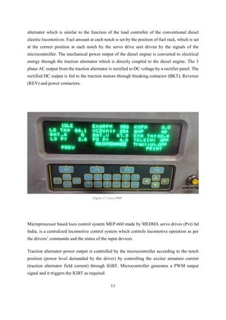 11
alternator which is similar to the function of the load controller of the conventional diesel
electric locomotives. Fuel amount at each notch is set by the position of fuel rack, which is set
at the correct position at each notch by the servo drive unit driven by the signals of the
microcontroller. The mechanical power output of the diesel engine is converted to electrical
energy through the traction alternator which is directly coupled to the diesel engine. The 3
phase AC output from the traction alternator is rectified to DC voltage by a rectifier panel. The
rectified DC output is fed to the traction motors through breaking contactor (BKT), Reverser
(REV) and power contactors.
Microprocessor based loco control system MEP-660 made by MEDHA servo drives (Pvt) ltd
India, is a centralized locomotive control system which controls locomotive operation as per
the drivers’ commands and the status of the input devices.
Traction alternator power output is controlled by the microcontroller according to the notch
position (power level demanded by the driver) by controlling the exciter armature current
(traction alternator field current) through IGBT. Microcontroller generates a PWM output
signal and it triggers the IGBT as required.
Figure 11:Loco HMI
 