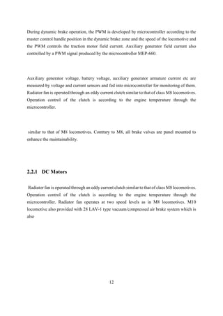 12
2.2.1 DC Motors
Radiator fan is operated through an eddy current clutch similar to that of class M8 locomotives.
Operation control of the clutch is according to the engine temperature through the
microcontroller. Radiator fan operates at two speed levels as in M8 locomotives. M10
locomotive also provided with 28 LAV-1 type vacuum/compressed air brake system which is
also
During dynamic brake operation, the PWM is developed by microcontroller according to the
master control handle position in the dynamic brake zone and the speed of the locomotive and
the PWM controls the traction motor field current. Auxiliary generator field current also
controlled by a PWM signal produced by the microcontroller MEP-660.
Auxiliary generator voltage, battery voltage, auxiliary generator armature current etc are
measured by voltage and current sensors and fed into microcontroller for monitoring of them.
Radiator fan is operated through an eddy current clutch similar to that of class M8 locomotives.
Operation control of the clutch is according to the engine temperature through the
microcontroller.
similar to that of M8 locomotives. Contrary to M8, all brake valves are panel mounted to
enhance the maintainability.
 