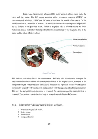 13
Like every electromotor, a brushed DC motor consists of two main parts, the
rotor and the stator. The DC motor contains either permanent magnets (PMDC) or
electromagnetic windings (SWDC) on the stator, which is on the outside of the motor. On the
inside, the rotor or “armature” is located. The rotor contains the coil windings that are powered
by DC current. When powered by DC current a magnetic field is created around the rotor.
Rotation is caused by the fact that one side of the rotor is attracted by the magnetic field in the
stator and the other side is repelled.
Figure 12: DC motor
The rotation continues due to the commutator. Basically, this commutator manages the
direction of the flow of current and thereby the direction of the magnetic field, as shown in the
image to the right. When the rotor turns due to attraction and repulsion and the rotor becomes
horizontally aligned, both brushes will make contact with the opposite side of the commutator.
This way the current through the rotor is reversed. As a consequence, the magnetic field is
reversed. This process repeats itself as long as power is supplied to the DC motor.
2.2.1.1 DIFFERENT TYPES OF BRUSHED DC MOTORS.
1. Permanent Magnet DC motor.
2. Series motor.
3. Shunt motor.
4. Compound motor.
 