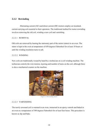 14
2.2.2 Rewinding
Alternating current (AC) and direct current (DC) motors employ an insulated,
current-carrying coil essential to their operation. The traditional method for motor rewinding
involves removing the old coil, winding a new coil and varnishing.
2.2.2.1 REMOVAL
Old coils are removed by heating the stationary part of the motor (stator) in an oven. The
stator is kept in the oven at temperature of 650 degrees Fahrenheit for at least 10 hours or
until the winding insulation turns to ash.
2.2.2.2 WINDING
New coils are traditionally wound by hand by a technician on a coil winding machine. The
technician controls the wire tension, layering and number of turns on the coil, although there
is also a mechanical counter on the machine.
Figure 13:Rewinding motor
2.2.2.3 VARNISHING
The newly rewound coil is warmed in an oven, immersed in an epoxy varnish and baked in
an oven at a temperature of 300 degrees Fahrenheit for at least four hours. This procedure is
known as dip and bake.
 