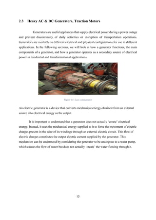15
2.3 Heavy AC & DC Generators, Traction Motors
Generators are useful appliances that supply electrical power during a power outage
and prevent discontinuity of daily activities or disruption of transportation operations.
Generators are available in different electrical and physical configurations for use in different
applications. In the following sections, we will look at how a generator functions, the main
components of a generator, and how a generator operates as a secondary source of electrical
power in residential and transformational applications.
Figure 14: Loco comiutetator
An electric generator is a device that converts mechanical energy obtained from an external
source into electrical energy as the output.
It is important to understand that a generator does not actually ‘create’ electrical
energy. Instead, it uses the mechanical energy supplied to it to force the movement of electric
charges present in the wire of its windings through an external electric circuit. This flow of
electric charges constitutes the output electric current supplied by the generator. This
mechanism can be understood by considering the generator to be analogous to a water pump,
which causes the flow of water but does not actually ‘create’ the water flowing through it.
 