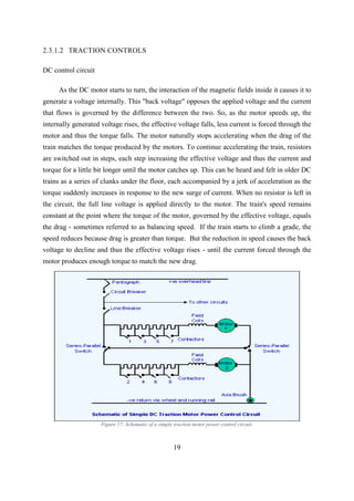 19
2.3.1.2 TRACTION CONTROLS
DC control circuit
As the DC motor starts to turn, the interaction of the magnetic fields inside it causes it to
generate a voltage internally. This "back voltage" opposes the applied voltage and the current
that flows is governed by the difference between the two. So, as the motor speeds up, the
internally generated voltage rises, the effective voltage falls, less current is forced through the
motor and thus the torque falls. The motor naturally stops accelerating when the drag of the
train matches the torque produced by the motors. To continue accelerating the train, resistors
are switched out in steps, each step increasing the effective voltage and thus the current and
torque for a little bit longer until the motor catches up. This can be heard and felt in older DC
trains as a series of clunks under the floor, each accompanied by a jerk of acceleration as the
torque suddenly increases in response to the new surge of current. When no resistor is left in
the circuit, the full line voltage is applied directly to the motor. The train's speed remains
constant at the point where the torque of the motor, governed by the effective voltage, equals
the drag - sometimes referred to as balancing speed. If the train starts to climb a grade, the
speed reduces because drag is greater than torque. But the reduction in speed causes the back
voltage to decline and thus the effective voltage rises - until the current forced through the
motor produces enough torque to match the new drag.
Figure 17: Schematic of a simple traction motor power control circuit.
 