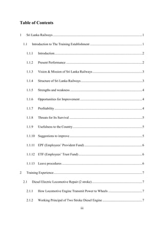 iii
Table of Contents
1 Sri Lanka Railways............................................................................................................1
1.1 Introduction to The Training Establishment ...............................................................1
1.1.1 Introduction..........................................................................................................2
1.1.2 Present Performance ............................................................................................2
1.1.3 Vision & Mission of Sri Lanka Railways............................................................3
1.1.4 Structure of Sri Lanka Railways..........................................................................3
1.1.5 Strengths and weakness .......................................................................................4
1.1.6 Opportunities for Improvement ...........................................................................4
1.1.7 Profitability ..........................................................................................................4
1.1.8 Threats for Its Survival ........................................................................................5
1.1.9 Usefulness to the Country....................................................................................5
1.1.10 Suggestions to improve........................................................................................5
1.1.11 EPF (Employees’ Provident Fund) ......................................................................6
1.1.12 ETF (Employees’ Trust Fund).............................................................................6
1.1.13 Leave procedures .................................................................................................6
2 Training Experience...........................................................................................................7
2.1 Diesel Electric Locomotive Repair (2 stroke).............................................................7
2.1.1 How Locomotive Engine Transmit Power to Wheels .........................................7
2.1.2 Working Principal of Two Stroke Diesel Engine ................................................7
 