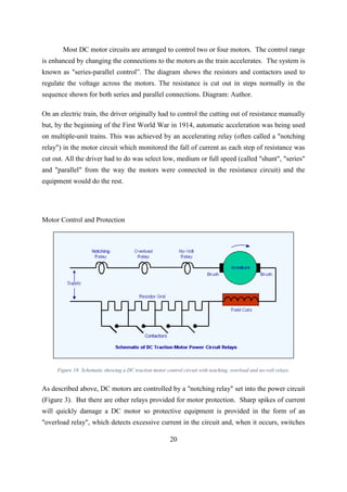 20
Most DC motor circuits are arranged to control two or four motors. The control range
is enhanced by changing the connections to the motors as the train accelerates. The system is
known as "series-parallel control”. The diagram shows the resistors and contactors used to
regulate the voltage across the motors. The resistance is cut out in steps normally in the
sequence shown for both series and parallel connections. Diagram: Author.
On an electric train, the driver originally had to control the cutting out of resistance manually
but, by the beginning of the First World War in 1914, automatic acceleration was being used
on multiple-unit trains. This was achieved by an accelerating relay (often called a "notching
relay") in the motor circuit which monitored the fall of current as each step of resistance was
cut out. All the driver had to do was select low, medium or full speed (called "shunt", "series"
and "parallel" from the way the motors were connected in the resistance circuit) and the
equipment would do the rest.
Motor Control and Protection
Figure 18: Schematic showing a DC traction motor control circuit with notching, overload and no-volt relays.
As described above, DC motors are controlled by a "notching relay" set into the power circuit
(Figure 3). But there are other relays provided for motor protection. Sharp spikes of current
will quickly damage a DC motor so protective equipment is provided in the form of an
"overload relay", which detects excessive current in the circuit and, when it occurs, switches
 