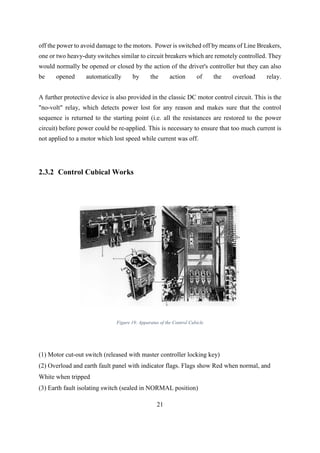 21
off the power to avoid damage to the motors. Power is switched off by means of Line Breakers,
one or two heavy-duty switches similar to circuit breakers which are remotely controlled. They
would normally be opened or closed by the action of the driver's controller but they can also
be opened automatically by the action of the overload relay.
A further protective device is also provided in the classic DC motor control circuit. This is the
"no-volt" relay, which detects power lost for any reason and makes sure that the control
sequence is returned to the starting point (i.e. all the resistances are restored to the power
circuit) before power could be re-applied. This is necessary to ensure that too much current is
not applied to a motor which lost speed while current was off.
2.3.2 Control Cubical Works
Figure 19: Apparatus of the Control Cubicle
(1) Motor cut-out switch (released with master controller locking key)
(2) Overload and earth fault panel with indicator flags. Flags show Red when normal, and
White when tripped
(3) Earth fault isolating switch (sealed in NORMAL position)
 