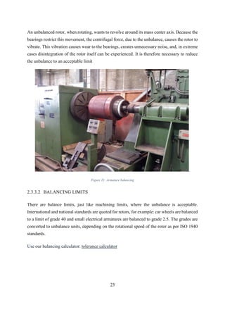 23
An unbalanced rotor, when rotating, wants to revolve around its mass center axis. Because the
bearings restrict this movement, the centrifugal force, due to the unbalance, causes the rotor to
vibrate. This vibration causes wear to the bearings, creates unnecessary noise, and, in extreme
cases disintegration of the rotor itself can be experienced. It is therefore necessary to reduce
the unbalance to an acceptable limit
.
Figure 21: Armature balancing
2.3.3.2 BALANCING LIMITS
There are balance limits, just like machining limits, where the unbalance is acceptable.
International and national standards are quoted for rotors, for example: car wheels are balanced
to a limit of grade 40 and small electrical armatures are balanced to grade 2.5. The grades are
converted to unbalance units, depending on the rotational speed of the rotor as per ISO 1940
standards.
Use our balancing calculator: tolerance calculator
 