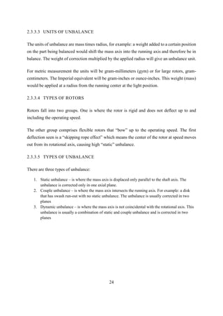 24
2.3.3.3 UNITS OF UNBALANCE
The units of unbalance are mass times radius, for example: a weight added to a certain position
on the part being balanced would shift the mass axis into the running axis and therefore be in
balance. The weight of correction multiplied by the applied radius will give an unbalance unit.
For metric measurement the units will be gram-millimeters (gym) or for large rotors, gram-
centimeters. The Imperial equivalent will be gram-inches or ounce-inches. This weight (mass)
would be applied at a radius from the running center at the light position.
2.3.3.4 TYPES OF ROTORS
Rotors fall into two groups. One is where the rotor is rigid and does not deflect up to and
including the operating speed.
The other group comprises flexible rotors that “bow” up to the operating speed. The first
deflection seen is a “skipping rope effect” which means the center of the rotor at speed moves
out from its rotational axis, causing high “static” unbalance.
2.3.3.5 TYPES OF UNBALANCE
There are three types of unbalance:
1. Static unbalance – is where the mass axis is displaced only parallel to the shaft axis. The
unbalance is corrected only in one axial plane.
2. Couple unbalance – is where the mass axis intersects the running axis. For example: a disk
that has swash run-out with no static unbalance. The unbalance is usually corrected in two
planes
3. Dynamic unbalance – is where the mass axis is not coincidental with the rotational axis. This
unbalance is usually a combination of static and couple unbalance and is corrected in two
planes
 