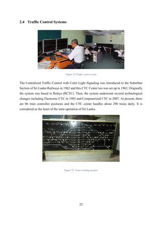 25
2.4 Traffic Control Systems
Figure 22:Traffic control room
The Centralized Traffic Control with Color Light Signaling was introduced to the Suburban
Section of Sri Lanka Railways in 1962 and this CTC Center too was set up in 1962. Originally
the system was based in Relays (RCTC). Then, the system underwent several technological
changes including Electronic CTC in 1985 and Computerized CTC in 2007. At present, there
are 06 train controller positions and the CTC center handles about 290 trains daily. It is
considered as the heart of the train operation of Sri Lanka.
Figure 23: Train tracking monitor
 