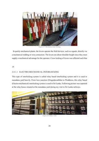 28
Figure 25: Mechanical inter locking
In purely mechanical plants, the levers operate the field devices, such as signals, directly via
a mechanical rodding or wire connection. The levers are about shoulder height since they must
supply a mechanical advantage for the operator. Cross locking of levers was affected such that
19
2.4.1.1 ELECTRO-MECHANICAL INTERLOCKING
This type of interlocking system is called relay based interlocking system and it is used in
maradana yard heavily. From loco junction (Orugodawaththa) to Wadduwa, this relay based
(Electro-mechanical) interlocking system is used in Sri Lanka. Following picture was captured
at the relay house situated at the maradana yard during my visit to Sri Lanka railways.
Figure 26: Relay room
 