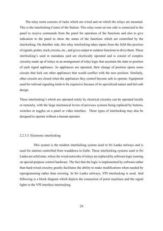 29
The relay room consists of racks which are wired and on which the relays are mounted.
This is the interlocking Centre of the Station. This relay room on one side is connected to the
panel to receive commands from the panel for operation of the functions and also to give
indication to the panel to show the status of the functions which are controlled by the
interlocking. On theother side, this relay interlocking takes inputs from the field like position
of signals, points, track circuits, etc., and gives output to outdoor functions to drive them. These
interlocking’s used in maradana yard are electrically operated and is consist of complex
circuitry made up of relays in an arrangement of relay logic that ascertain the state or position
of each signal appliance. As appliances are operated, their change of position opens some
circuits that lock out other appliances that would conflict with the new position. Similarly,
other circuits are closed when the appliances they control become safe to operate. Equipment
used for railroad signaling tends to be expensive because of its specialized nature and fail-safe
design.
These interlocking’s which are operated solely by electrical circuitry can be operated locally
or remotely, with the large mechanical levers of previous systems being replaced by buttons,
switches or toggles on a panel or video interface. These types of interlocking may also be
designed to operate without a human operator
2.2.3.3. Electronic interlocking
This system is the modern interlocking system used in Sri Lanka railways and is
used for stations controlled from waadduwa to Galle. These interlocking systems used in Sri
Lanka are solid state, where the wired networks of relays are replaced by software logic running
on special-purpose control hardware. The fact that the logic is implemented by software rather
than hard-wired circuitry greatly facilitates the ability to make modifications when needed by
reprogramming rather than rewiring. In Sri Lanka railways, VPI interlocking is used. And
following is a block diagram which depicts the connection of point machines and the signal
lights to the VPI interface interlocking.
 