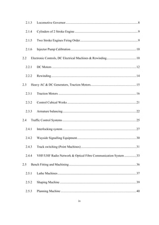 iv
2.1.3 Locomotive Governor..........................................................................................8
2.1.4 Cylinders of 2 Stroke Engine...............................................................................9
2.1.5 Two Stroke Engines Firing Order........................................................................9
2.1.6 Injector Pump Calibration..................................................................................10
2.2 Electronic Controls, DC Electrical Machines & Rewinding.....................................10
2.2.1 DC Motors .........................................................................................................12
2.2.2 Rewinding..........................................................................................................14
2.3 Heavy AC & DC Generators, Traction Motors.........................................................15
2.3.1 Traction Motors .................................................................................................16
2.3.2 Control Cubical Works ......................................................................................21
2.3.3 Armature balancing............................................................................................22
2.4 Traffic Control Systems ............................................................................................25
2.4.1 Interlocking system............................................................................................27
2.4.2 Wayside Signalling Equipment..........................................................................30
2.4.3 Track switching (Point Machines).....................................................................31
2.4.4 VHF/UHF Radio Network & Optical Fibre Communication System...............33
2.5 Bench Fitting and Machining....................................................................................36
2.5.1 Lathe Machines..................................................................................................37
2.5.2 Shaping Machine ...............................................................................................39
2.5.3 Planning Machine ..............................................................................................40
 