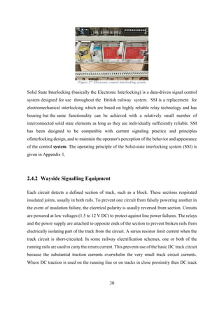 30
Figure 27: Electronic control interlocking system
Solid State Interlocking (basically the Electronic Interlocking) is a data-driven signal control
system designed for use throughout the British railway system. SSI is a replacement for
electromechanical interlocking which are based on highly reliable relay technology and has
housing but the same functionality can be achieved with a relatively small number of
interconnected solid state elements as long as they are individually sufficiently reliable. SSI
has been designed to be compatible with current signaling practice and principles
ofinterlocking design, and to maintain the operator's perception of the behavior and appearance
of the control system. The operating principle of the Solid-state interlocking system (SSI) is
given in Appendix 1.
2.4.2 Wayside Signalling Equipment
Each circuit detects a defined section of track, such as a block. These sections respirated
insulated joints, usually in both rails. To prevent one circuit from falsely powering another in
the event of insulation failure, the electrical polarity is usually reversed from section. Circuits
are powered at low voltages (1.5 to 12 V DC) to protect against line power failures. The relays
and the power supply are attached to opposite ends of the section to prevent broken rails from
electrically isolating part of the track from the circuit. A series resistor limit current when the
track circuit is short-circuited. In some railway electrification schemes, one or both of the
running rails are used to carry the return current. This prevents use of the basic DC track circuit
because the substantial traction currents overwhelm the very small track circuit currents.
Where DC traction is used on the running line or on tracks in close proximity then DC track
 