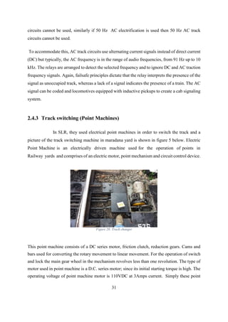 31
circuits cannot be used, similarly if 50 Hz AC electrification is used then 50 Hz AC track
circuits cannot be used.
To accommodate this, AC track circuits use alternating current signals instead of direct current
(DC) but typically, the AC frequency is in the range of audio frequencies, from 91 Hz up to 10
kHz. The relays are arranged to detect the selected frequency and to ignore DC and AC traction
frequency signals. Again, failsafe principles dictate that the relay interprets the presence of the
signal as unoccupied track, whereas a lack of a signal indicates the presence of a train. The AC
signal can be coded and locomotives equipped with inductive pickups to create a cab signaling
system.
2.4.3 Track switching (Point Machines)
In SLR, they used electrical point machines in order to switch the track and a
picture of the track switching machine in maradana yard is shown in figure 5 below. Electric
Point Machine is an electrically driven machine used for the operation of points in
Railway yards and comprises of an electric motor, point mechanism and circuit control device.
Figure 28: Track changer
This point machine consists of a DC series motor, friction clutch, reduction gears. Cams and
bars used for converting the rotary movement to linear movement. For the operation of switch
and lock the main gear wheel in the mechanism revolves less than one revolution. The type of
motor used in point machine is a D.C. series motor; since its initial starting torque is high. The
operating voltage of point machine motor is 110VDC at 3Amps current. Simply these point
 