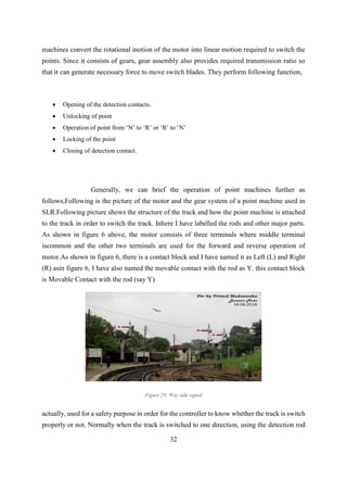 32
machines convert the rotational motion of the motor into linear motion required to switch the
points. Since it consists of gears, gear assembly also provides required transmission ratio so
that it can generate necessary force to move switch blades. They perform following function,
 Opening of the detection contacts.
 Unlocking of point
 Operation of point from ‘N’ to ‘R’ or ‘R’ to ‘N’
 Locking of the point
 Closing of detection contact.
Generally, we can brief the operation of point machines further as
follows,Following is the picture of the motor and the gear system of a point machine used in
SLR.Following picture shows the structure of the track and how the point machine is attached
to the track in order to switch the track. Inhere I have labelled the rods and other major parts.
As shown in figure 6 above, the motor consists of three terminals where middle terminal
iscommon and the other two terminals are used for the forward and reverse operation of
motor.As shown in figure 6, there is a contact block and I have named it as Left (L) and Right
(R) asin figure 6, I have also named the movable contact with the rod as Y. this contact block
is Movable Contact with the rod (say Y)
Figure 29: Way side signal
actually, used for a safety purpose in order for the controller to know whether the track is switch
properly or not. Normally when the track is switched to one direction, using the detection rod
 