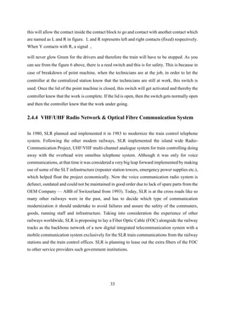 33
this will allow the contact inside the contact block to go and contact with another contact which
are named as L and R in figure. L and R represents left and right contacts (fixed) respectively.
When Y contacts with R, a signal ,
will never glow Green for the drivers and therefore the train will have to be stopped. As you
can see from the figure 6 above, there is a reed switch and this is for safety. This is because in
case of breakdown of point machine, when the technicians are at the job, in order to let the
controller at the centralized station know that the technicians are still at work, this switch is
used. Once the lid of the point machine is closed, this switch will get activated and thereby the
controller knew that the work is complete. If the lid is open, then the switch gets normally open
and then the controller knew that the work under going.
2.4.4 VHF/UHF Radio Network & Optical Fibre Communication System
In 1980, SLR planned and implemented it in 1983 to modernize the train control telephone
system. Following the other modem railways, SLR implemented the island wide Radio-
Communication Project, UHF/VHF multi-channel analogue system for train controlling doing
away with the overhead wire omnibus telephone system. Although it was only for voice
communications, at that time it was considered a very big leap forward implemented by making
use of some of the SLT infrastructure (repeater station towers, emergency power supplies etc.),
which helped float the project economically. Now the voice communication radio system is
defunct, outdated and could not be maintained in good order due to lack of spare parts from the
OEM Company — ABB of Switzerland from 1993). Today, SLR is at the cross roads like so
many other railways were in the past, and has to decide which type of communication
modernization it should undertake to avoid failures and assure the safety of the commuters,
goods, running staff and infrastructure. Taking into consideration the experience of other
railways worldwide, SLR is proposing to lay a Fiber Optic Cable (FOC) alongside the railway
tracks as the backbone network of a new digital integrated telecommunication system with a
mobile communication system exclusively for the SLR train communications from the railway
stations and the train control offices. SLR is planning to lease out the extra fibers of the FOC
to other service providers such government institutions.
 