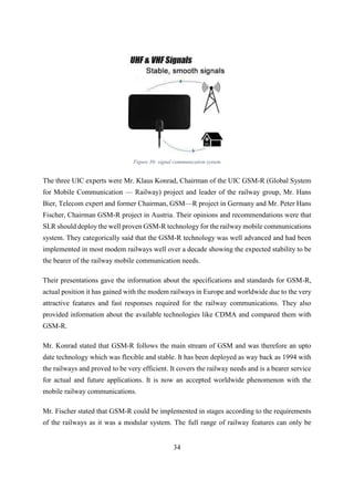 34
Figure 30: signal communication system
The three UIC experts were Mr. Klaus Konrad, Chairman of the UIC GSM-R (Global System
for Mobile Communication — Railway) project and leader of the railway group, Mr. Hans
Bier, Telecom expert and former Chairman, GSM—R project in Germany and Mr. Peter Hans
Fischer, Chairman GSM-R project in Austria. Their opinions and recommendations were that
SLR should deploy the well proven GSM-R technology for the railway mobile communications
system. They categorically said that the GSM-R technology was well advanced and had been
implemented in most modem railways well over a decade showing the expected stability to be
the bearer of the railway mobile communication needs.
Their presentations gave the information about the specifications and standards for GSM-R,
actual position it has gained with the modem railways in Europe and worldwide due to the very
attractive features and fast responses required for the railway communications. They also
provided information about the available technologies like CDMA and compared them with
GSM-R.
Mr. Konrad stated that GSM-R follows the main stream of GSM and was therefore an upto
date technology which was flexible and stable. It has been deployed as way back as 1994 with
the railways and proved to be very efficient. It covers the railway needs and is a bearer service
for actual and future applications. It is now an accepted worldwide phenomenon with the
mobile railway communications.
Mr. Fischer stated that GSM-R could be implemented in stages according to the requirements
of the railways as it was a modular system. The full range of railway features can only be
 