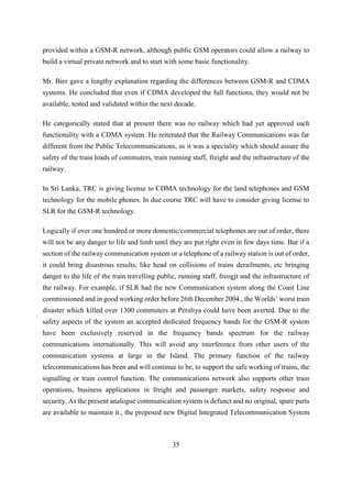 35
provided within a GSM-R network, although public GSM operators could allow a railway to
build a virtual private network and to start with some basic functionality.
Mr. Bier gave a lengthy explanation regarding the differences between GSM-R and CDMA
systems. He concluded that even if CDMA developed the full functions, they would not be
available, tested and validated within the next decade.
He categorically stated that at present there was no railway which had yet approved such
functionality with a CDMA system. He reiterated that the Railway Communications was far
different from the Public Telecommunications, as it was a speciality which should assure the
safety of the train loads of commuters, train running staff, freight and the infrastructure of the
railway.
In Sri Lanka, TRC is giving license to CDMA technology for the land telephones and GSM
technology for the mobile phones. In due course TRC will have to consider giving license to
SLR for the GSM-R technology.
Logically if over one hundred or more domestic/commercial telephones are out of order, there
will not be any danger to life and limb until they are put right even in few days time. But if a
section of the railway communication system or a telephone of a railway station is out of order,
it could bring disastrous results, like head on collisions of trains derailments, etc bringing
danger to the life of the train travelling public, running staff, freogjt and the infrastructure of
the railway. For example, if SLR had the new Communication system along the Coast Line
commissioned and in good working order before 26th December 2004., the Worlds’ worst train
disaster which killed over 1300 commuters at Peraliya could have been averted. Due to the
safety aspects of the system an accepted dedicated frequency bands for the GSM-R system
have been exclusively reserved in the frequency bands spectrum for the railway
communications internationally. This will avoid any interference from other users of the
communication systems at large in the Island. The primary function of the railway
telecommunications has been and will continue to be, to support the safe working of trains, the
signalling or train control function. The communications network also supports other train
operations, business applications in freight and passenger markets, safety response and
security. As the present analogue communication system is defunct and no original, spare parts
are available to maintain it., the proposed new Digital Integrated Telecommunication System
 