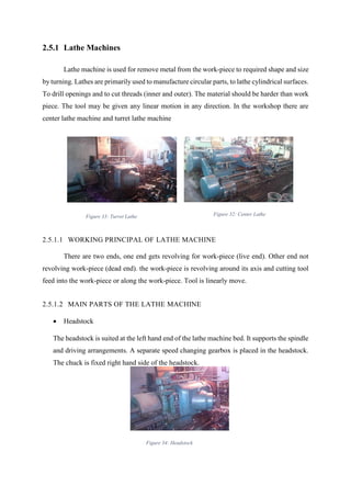 37
2.5.1 Lathe Machines
Lathe machine is used for remove metal from the work-piece to required shape and size
by turning. Lathes are primarily used to manufacture circular parts, to lathe cylindrical surfaces.
To drill openings and to cut threads (inner and outer). The material should be harder than work
piece. The tool may be given any linear motion in any direction. In the workshop there are
center lathe machine and turret lathe machine
2.5.1.1 WORKING PRINCIPAL OF LATHE MACHINE
There are two ends, one end gets revolving for work-piece (live end). Other end not
revolving work-piece (dead end). the work-piece is revolving around its axis and cutting tool
feed into the work-piece or along the work-piece. Tool is linearly move.
2.5.1.2 MAIN PARTS OF THE LATHE MACHINE
 Headstock
The headstock is suited at the left hand end of the lathe machine bed. It supports the spindle
and driving arrangements. A separate speed changing gearbox is placed in the headstock.
The chuck is fixed right hand side of the headstock.
Figure 33: Turret Lathe Figure 32: Center Lathe
Figure 34: Headstock
 