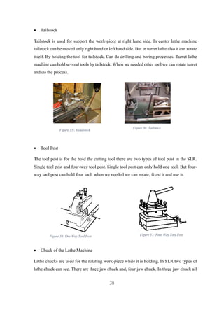 38
 Tailstock
Tailstock is used for support the work-piece at right hand side. In center lathe machine
tailstock can be moved only right hand or left hand side. But in turret lathe also it can rotate
itself. By holding the tool for tailstock. Can do drilling and boring processes. Turret lathe
machine can hold several tools by tailstock. When we needed other tool we can rotate turret
and do the process.
 Tool Post
The tool post is for the hold the cutting tool there are two types of tool post in the SLR.
Single tool post and four-way tool post. Single tool post can only hold one tool. But four-
way tool post can hold four tool. when we needed we can rotate, fixed it and use it.
 Chuck of the Lathe Machine
Lathe chucks are used for the rotating work-piece while it is holding. In SLR two types of
lathe chuck can see. There are three jaw chuck and, four jaw chuck. In three jaw chuck all
Figure 35/; Headstock
Figure 36: Tailstock
Figure 38: One Way Tool Post Figure 37: Four Way Tool Post
 