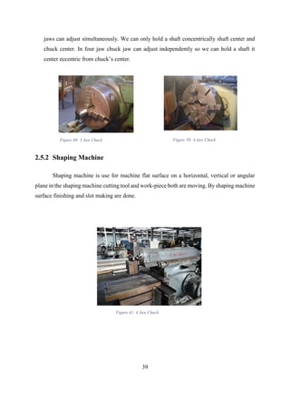 39
jaws can adjust simultaneously. We can only hold a shaft concentrically shaft center and
chuck center. In four jaw chuck jaw can adjust independently so we can hold a shaft it
center eccentric from chuck’s center.
2.5.2 Shaping Machine
Shaping machine is use for machine flat surface on a horizontal, vertical or angular
plane in the shaping machine cutting tool and work-piece both are moving. By shaping machine
surface finishing and slot making are done.
Figure 41: 4 Jaw Chuck
Figure 40: 3 Jaw Chuck Figure 39: 4 Jaw Chuck
 