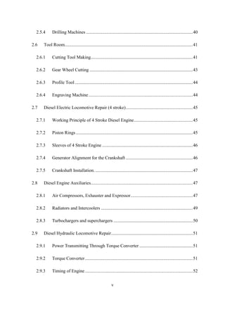 v
2.5.4 Drilling Machines ..............................................................................................40
2.6 Tool Room.................................................................................................................41
2.6.1 Cutting Tool Making..........................................................................................41
2.6.2 Gear Wheel Cutting ...........................................................................................43
2.6.3 Profile Tool........................................................................................................44
2.6.4 Engraving Machine............................................................................................44
2.7 Diesel Electric Locomotive Repair (4 stroke)...........................................................45
2.7.1 Working Principle of 4 Stroke Diesel Engine....................................................45
2.7.2 Piston Rings .......................................................................................................45
2.7.3 Sleeves of 4 Stroke Engine ................................................................................46
2.7.4 Generator Alignment for the Crankshaft ...........................................................46
2.7.5 Crankshaft Installation.......................................................................................47
2.8 Diesel Engine Auxiliaries..........................................................................................47
2.8.1 Air Compressors, Exhauster and Expressor.......................................................47
2.8.2 Radiators and Intercoolers .................................................................................49
2.8.3 Turbochargers and superchargers ......................................................................50
2.9 Diesel Hydraulic Locomotive Repair........................................................................51
2.9.1 Power Transmitting Through Torque Converter ...............................................51
2.9.2 Torque Converter...............................................................................................51
2.9.3 Timing of Engine ...............................................................................................52
 