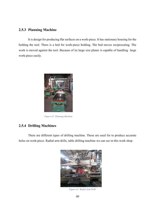 40
2.5.3 Planning Machine
It is design for producing flat surfaces on a work-piece. It has stationary housing for the
holding the tool. There is a bed for work-piece holding. The bed moves reciprocating. The
work is moved against the tool. Because of its large size planer is capable of handling large
work-piece easily.
2.5.4 Drilling Machines
There are different types of drilling machine. These are used for to produce accurate
holes on work-piece. Radial arm drills, table drilling machine we can see in this work shop.
Figure 42: Planning Machine
Figure 43: Radial Arm Drill
 
