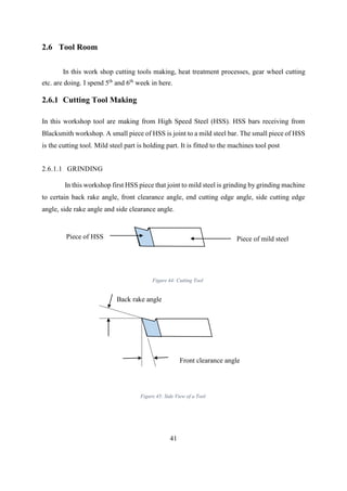 41
2.6 Tool Room
In this work shop cutting tools making, heat treatment processes, gear wheel cutting
etc. are doing. I spend 5th
and 6th
week in here.
2.6.1 Cutting Tool Making
In this workshop tool are making from High Speed Steel (HSS). HSS bars receiving from
Blacksmith workshop. A small piece of HSS is joint to a mild steel bar. The small piece of HSS
is the cutting tool. Mild steel part is holding part. It is fitted to the machines tool post
2.6.1.1 GRINDING
In this workshop first HSS piece that joint to mild steel is grinding by grinding machine
to certain back rake angle, front clearance angle, end cutting edge angle, side cutting edge
angle, side rake angle and side clearance angle.
Piece of HSS Piece of mild steel
Back rake angle
Front clearance angle
Figure 44: Cutting Tool
Figure 45: Side View of a Tool
 