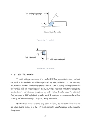 42
2.6.1.2 HEAT TREATMENT
To metal cutting process metal to be very hard. By heat treatment process we can hard
the metal. In this tool room heat treatment processes are done. Sometimes HSS and mild steel
are proceeded. For HSS first heating up to the 12000
C. After its cooling down by compressed
air blowing. HSS can be cooling down by air, oil, water. Maximum strength we can get by
cooling down by air, Minimum strength we can get by cooling down by water. For mild steel
first heating up to 9000
and after it is cooled by oil, It maximum strength can get by cooling
down by oil. Minimum strength can get by cooling down of air.
Heat treatment processes are not only for the hardening the material. Some metals can
get soften. Cupper heating up to the 3400
C and cooling by water.We can get soften cupper by
this process
End cutting edge angle
Side cutting edge angle
Side rake angle
Side clearance angle
Figure 46: Top View of a Tool
Figure 47: End View of a Tool
 