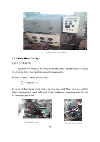 43
2.6.2 Gear Wheel Cutting
2.6.2.1 SPUR GEAR
For gear wheel cutting use the milling machine horizontal vertical both can use for gear
wheel cutting. In this shop has British standard for gear cutting.
Example if we need 16 teeth spur gear wheel.
40
16
=2 and extra is 8
So we have to find relevant whole circle of universal index head. After a cut a one teeth then
after we have to rotate 2 rounds and 8 whole of index head then we can cut next teeth. Like this
we can cut spur gear wheel.
Figure 48:Figure 2.23- Furnaces
Figure 50:Divide Head Figure 49: Milling Machine
 