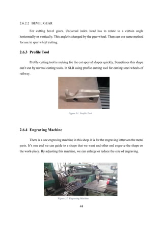 44
2.6.2.2 BEVEL GEAR
For cutting bevel gears. Universal index head has to rotate to a certain angle
horizontally or vertically. This angle is changed by the gear wheel. Then can use same method
for use to spur wheel cutting.
2.6.3 Profile Tool
Profile cutting tool is making for the cut special shapes quickly. Sometimes this shape
can’t cut by normal cutting tools. In SLR using profile cutting tool for cutting steel wheels of
railway.
2.6.4 Engraving Machine
There is a one engraving machine in this shop. It is for the engraving letters on the metal
parts. It’s one end we can guide to a shape that we want and other end engrave the shape on
the work-piece. By adjusting this machine, we can enlarge or reduce the size of engraving.
Figure 51: Profile Tool
Figure 52: Engraving Machine
 