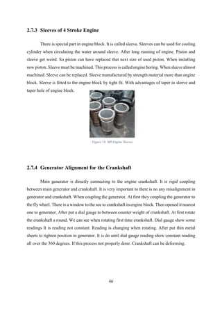 46
2.7.3 Sleeves of 4 Stroke Engine
There is special part in engine block. It is called sleeve. Sleeves can be used for cooling
cylinder when circulating the water around sleeve. After long running of engine. Piston and
sleeve get weird. So piston can have replaced that next size of used piston. When installing
new piston. Sleeve must be machined. This process is called engine boring. When sleeve almost
machined. Sleeve can be replaced. Sleeve manufactured by strength material more than engine
block. Sleeve is fitted to the engine block by tight fit. With advantages of taper in sleeve and
taper hole of engine block.
2.7.4 Generator Alignment for the Crankshaft
Main generator is directly connecting to the engine crankshaft. It is rigid coupling
between main generator and crankshaft. It is very important to there is no any misalignment in
generator and crankshaft. When coupling the generator. At first they coupling the generator to
the fly wheel. There is a window to the see to crankshaft in engine block. Then opened it nearest
one to generator. After put a dial gauge to between counter weight of crankshaft. At first rotate
the crankshaft a round. We can see when rotating first time crankshaft. Dial gauge show some
readings It is reading not constant. Reading is changing when rotating. After put thin metal
sheets to tighten position in generator. It is do until dial gauge reading show constant reading
all over the 360 degrees. If this process not properly done. Crankshaft can be deforming.
Figure 54: M8 Engine Sleeves
 