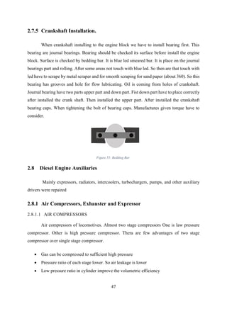 47
2.7.5 Crankshaft Installation.
When crankshaft installing to the engine block we have to install bearing first. This
bearing are journal bearings. Bearing should be checked its surface before install the engine
block. Surface is checked by bedding bar. It is blue led smeared bar. It is place on the journal
bearings part and rolling. After some areas not touch with blue led. So then are that touch with
led have to scrape by metal scraper and for smooth scraping for sand paper (about 360). So this
bearing has grooves and hole for flow lubricating. Oil is coming from holes of crankshaft.
Journal bearing have two parts upper part and down part. Fist down part have to place correctly
after installed the crank shaft. Then installed the upper part. After installed the crankshaft
bearing caps. When tightening the bolt of bearing caps. Manufactures given torque have to
consider.
2.8 Diesel Engine Auxiliaries
Mainly expressors, radiators, intercoolers, turbochargers, pumps, and other auxiliary
drivers were repaired
2.8.1 Air Compressors, Exhauster and Expressor
2.8.1.1 AIR COMPRESSORS
Air compressors of locomotives. Almost two stage compressors One is law pressure
compressor. Other is high pressure compressor. Thera are few advantages of two stage
compressor over single stage compressor.
 Gas can be compressed to sufficient high pressure
 Pressure ratio of each stage lower. So air leakage is lower
 Low pressure ratio in cylinder improve the volumetric efficiency
Figure 55: Bedding Bar
 