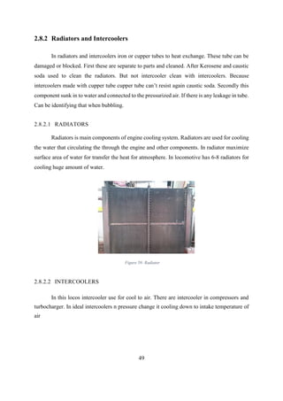 49
2.8.2 Radiators and Intercoolers
In radiators and intercoolers iron or cupper tubes to heat exchange. These tube can be
damaged or blocked. First these are separate to parts and cleaned. After Kerosene and caustic
soda used to clean the radiators. But not intercooler clean with intercoolers. Because
intercoolers made with cupper tube cupper tube can’t resist again caustic soda. Secondly this
component sunk in to water and connected to the pressurized air. If there is any leakage in tube.
Can be identifying that when bubbling.
2.8.2.1 RADIATORS
Radiators is main components of engine cooling system. Radiators are used for cooling
the water that circulating the through the engine and other components. In radiator maximize
surface area of water for transfer the heat for atmosphere. In locomotive has 6-8 radiators for
cooling huge amount of water.
2.8.2.2 INTERCOOLERS
In this locos intercooler use for cool to air. There are intercooler in compressors and
turbocharger. In ideal intercoolers n pressure change it cooling down to intake temperature of
air
Figure 58: Radiator
 