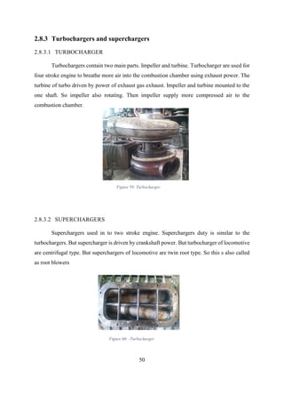 50
2.8.3 Turbochargers and superchargers
2.8.3.1 TURBOCHARGER
Turbochargers contain two main parts. Impeller and turbine. Turbocharger are used for
four stroke engine to breathe more air into the combustion chamber using exhaust power. The
turbine of turbo driven by power of exhaust gas exhaust. Impeller and turbine mounted to the
one shaft. So impeller also rotating. Then impeller supply more compressed air to the
combustion chamber.
2.8.3.2 SUPERCHARGERS
Superchargers used in to two stroke engine. Superchargers duty is similar to the
turbochargers. But supercharger is driven by crankshaft power. But turbocharger of locomotive
are centrifugal type. But superchargers of locomotive are twin root type. So this s also called
as root blowers
Figure 60: -Turbocharger
Figure 59: Turbocharger
 