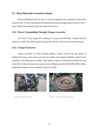51
2.9 Diesel Hydraulic Locomotive Repair
In this workshops S class, W class, Y class are repaired in this workshop. S class trains
are power sets. W class trains power are transmitted to bogie through torque converter. Also Y
class. S class trains transmit power as normal locomotives.
2.9.1 Power Transmitting Through Torque Converter
In W and Y class engine first coupling to a torque converter then. Torque converter
connect to a shaft. The shaft joined to the gear box that have only reverse and forward gear.
2.9.2 Torque Converter
Torque converter is a fluid coupling method. Torque converter has the ability of
multiple the torque. Also torque converter has turbine and impeller. Impeller connect to the
crankshaft. Then fluid goes to turbine. Then turbine is driven. In locomotives diesel are used
as the fluid. In these locomotives torque converter fluid pressure should be 60Psi-80Psi. Before
coupling the impeller to the crankshaft. There is a clutch.
Figure 62:Torque Converter Figure 61:-Turbine of Torque Converter
 
