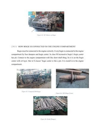 53
2.9.5.1 HOW BOGIE IS CONNECTED TO THE ENGINE COMPARTMENT
Bogie must be connected to the engine correctly. Every bogie is connected to the engine
compartment by four dampers and bogie center. In class M locomotive bogie’s bogie center
has pit. Connect to the engine compartment with like short shaft thing. So it is on the bogie
center with oil layer. But in S classes’ bogie center is like a pin. It is install in to the engine
compartment.
Figure 63: DC Motors on Bogie
Figure 65: Completed M4 Bogie
Figure 64: M10 Bogie Center
Figure 66: Brake Hangers
 