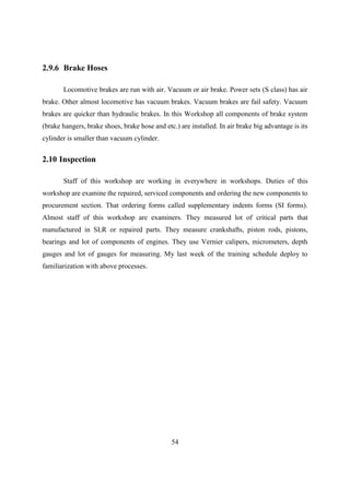 54
2.9.6 Brake Hoses
Locomotive brakes are run with air. Vacuum or air brake. Power sets (S class) has air
brake. Other almost locomotive has vacuum brakes. Vacuum brakes are fail safety. Vacuum
brakes are quicker than hydraulic brakes. In this Workshop all components of brake system
(brake hangers, brake shoes, brake hose and etc.) are installed. In air brake big advantage is its
cylinder is smaller than vacuum cylinder.
2.10 Inspection
Staff of this workshop are working in everywhere in workshops. Duties of this
workshop are examine the repaired, serviced components and ordering the new components to
procurement section. That ordering forms called supplementary indents forms (SI forms).
Almost staff of this workshop are examiners. They measured lot of critical parts that
manufactured in SLR or repaired parts. They measure crankshafts, piston rods, pistons,
bearings and lot of components of engines. They use Vernier calipers, micrometers, depth
gauges and lot of gauges for measuring. My last week of the training schedule deploy to
familiarization with above processes.
 