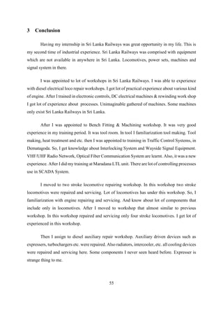 55
3 Conclusion
Having my internship in Sri Lanka Railways was great opportunity in my life. This is
my second time of industrial experience. Sri Lanka Railways was comprised with equipment
which are not available in anywhere in Sri Lanka. Locomotives, power sets, machines and
signal system in there.
I was appointed to lot of workshops in Sri Lanka Railways. I was able to experience
with diesel electrical loco repair workshops. I got lot of practical experience about various kind
of engine. After I trained in electronic controls, DC electrical machines & rewinding work shop
I got lot of experience about processes. Unimaginable gathered of machines. Some machines
only exist Sri Lanka Railways in Sri Lanka.
After I was appointed to Bench Fitting & Machining workshop. It was very good
experience in my training period. It was tool room. In tool I familiarization tool making. Tool
making, heat treatment and etc. then I was appointed to training in Traffic Control Systems, in
Dematagoda. So, I get knowledge about Interlocking System and Wayside Signal Equipment.
VHF/UHF Radio Network, Optical Fiber Communication System are learnt. Also, it was a new
experience. After I did my training at Maradana LTL unit. There are lot of controlling processes
use in SCADA System.
I moved to two stroke locomotive repairing workshop. In this workshop two stroke
locomotives were repaired and servicing. Lot of locomotives has under this workshop. So, I
familiarization with engine repairing and servicing. And know about lot of components that
include only in locomotives. After I moved to workshop that almost similar to previous
workshop. In this workshop repaired and servicing only four stroke locomotives. I get lot of
experienced in this workshop.
Then I assign to diesel auxiliary repair workshop. Auxiliary driven devices such as
expressers, turbochargers etc. were repaired. Also radiators, intercooler, etc. all cooling devices
were repaired and servicing here. Some components I never seen heard before. Expresser is
strange thing to me.
 