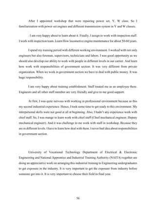 56
After I appointed workshop that were repairing power set, Y, W class. So I
familiarization with power set engines and different transmission system in Y and W classes.
. I am very happy about to learn about it. Finally, I assign to work with inspection staff.
I work with inspection team. Learn How locomotive engine maintenance for about 50-60 years.
I spend my training period with different working environment. I worked with not only
engineers but also foreman, supervisors, technicians and labors. I was good opportunity as we
should also develop our ability to work with people in different levels in our carrier. And learn
how work with responsibilities of government section. It was very different from private
organization. When we work in government section we have to deal with public money. It was
huge responsibility.
I am very happy about training establishment. Staff treated me as an employee there.
Engineers and all other staff member are very friendly and give to me good support.
At first, I was quite nervous with working in professional environment because as this
my second industrial experience. Hence, I took some time to get ready to this environment. My
interpersonal skills were not good at all at beginning. Also, I hadn’t any experience work with
chief staff. So, I was mange to learn work with chief staff (Chief mechanical engineer, Deputy
mechanical engineer). And it was challenge to me work with staff in workshop. Because they
are in different levels. I have to learn how deal with them. I never had idea about responsibilities
in government section.
University of Vocational Technology Department of Electrical & Electronic
Engineering and National Apprentice and Industrial Training Authority (NAITA) together are
doing an appreciative work on arranging this industrial training to Engineering undergraduates
to get exposure in the industry. It is very important to get the exposure from industry before
someone get into it. It is very important to choose their field in final year.
 