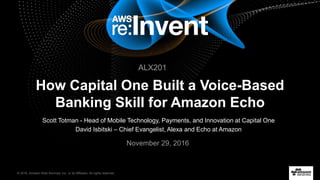 © 2016, Amazon Web Services, Inc. or its Affiliates. All rights reserved.
Scott Totman - Head of Mobile Technology, Payments, and Innovation at Capital One
David Isbitski – Chief Evangelist, Alexa and Echo at Amazon
November 29, 2016
How Capital One Built a Voice-Based
Banking Skill for Amazon Echo
ALX201
 