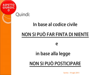 Quindi:
In base al codice civile
NON SI PUÒ FAR FINTA DI NIENTE
e
in base alla legge
NON SI PUÒ POSTICIPARE
Santhià - 10 luglio 2013
ASPETTO
GIURIDIC
O
 