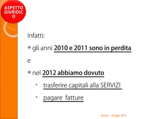 Santhià - 10 luglio 2013
ASPETTO
GIURIDIC
O
Infatti:
gli anni 2010 e 2011 sono in perdita
e
nel 2012 abbiamo dovuto
 trasferire capitali alla SERVIZI
 pagare fatture
 